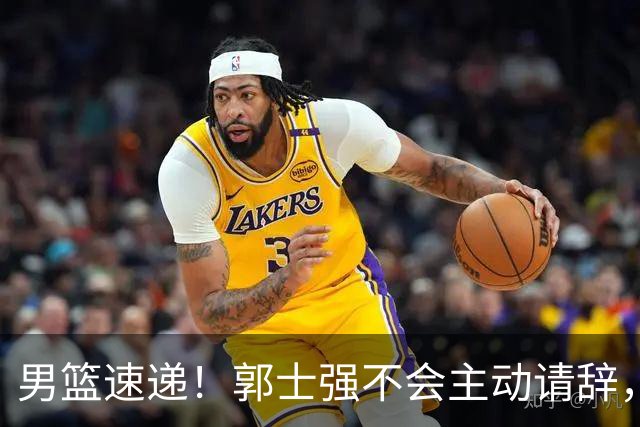 男篮速递！郭士强不会主动请辞，崔永熙承认打不过，胡明轩深夜发声